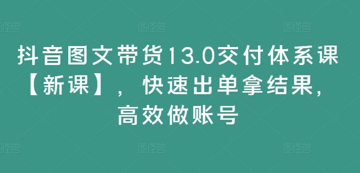 抖音图文带货13.0交付体系课【新课】，快速出单拿结果，高效做账号_网创之家