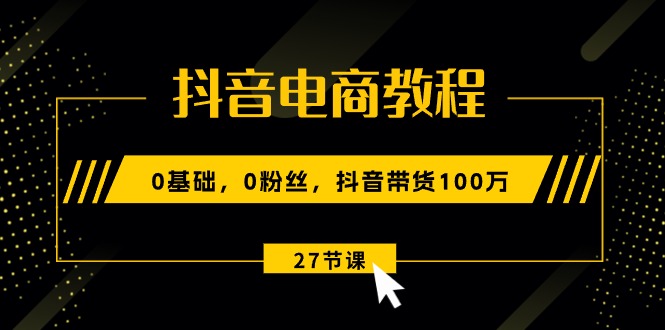 抖音电商教程：0基础，0粉丝，抖音带货100万（27节视频课）_网创之家