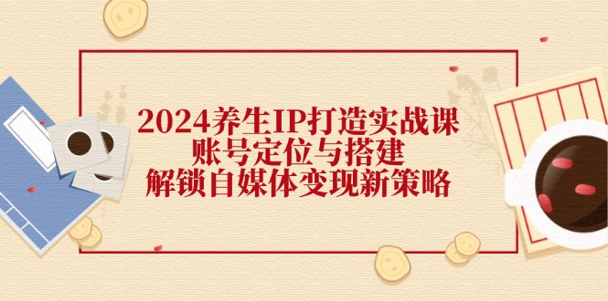 2024养生IP打造实战课：账号定位与搭建，解锁自媒体变现新策略_网创之家