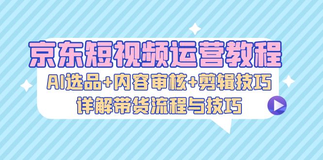 京东短视频运营教程：AI选品+内容审核+剪辑技巧，详解带货流程与技巧_网创之家