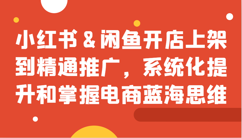 小红书&闲鱼开店上架到精通推广，系统化提升和掌握电商蓝海思维_网创之家