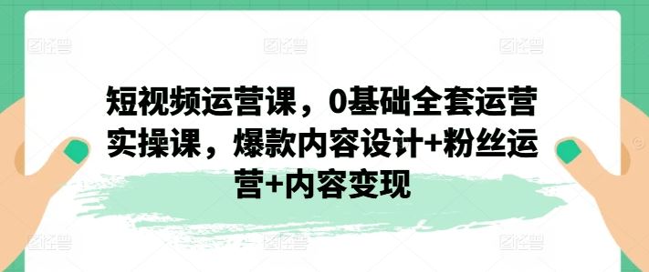 短视频运营课，0基础全套运营实操课，爆款内容设计+粉丝运营+内容变现_网创之家