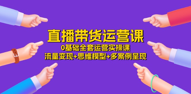 直播带货运营课，0基础全套运营实操课 流量变现+思维模型+多案例呈现-34节_网创之家