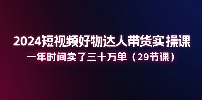 2024短视频好物达人带货实操课：一年时间卖了三十万单（29节课）_网创之家