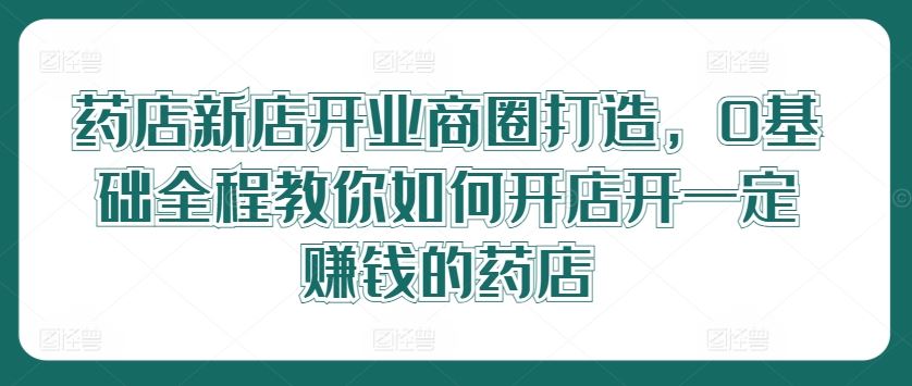 药店新店开业商圈打造，0基础全程教你如何开店开一定赚钱的药店_网创之家