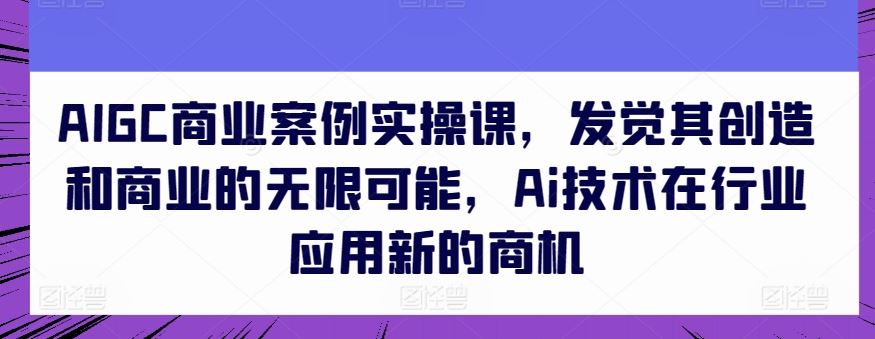 AIGC商业案例实操课，发觉其创造和商业的无限可能，Ai技术在行业应用新的商机_网创之家