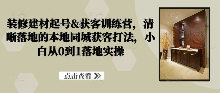 装修建材起号&获客训练营，​清晰落地的本地同城获客打法，小白从0到1落地实操_网创之家