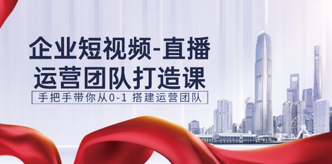 企业短视频直播运营团队打造课，手把手带你从0-1搭建运营团队（15节）_网创之家