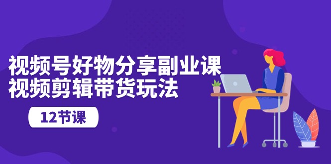 微信视频号好物分享第二职业课，视频编辑卖货游戏玩法（12堂课）_网创之家