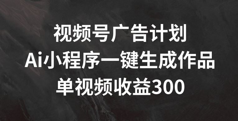 视频号广告计划，AI小程序一键生成作品， 单视频收益300+【揭秘】_网创之家