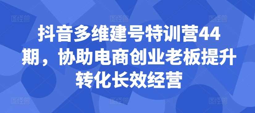 抖音多维建号特训营44期，协助电商创业老板提升转化长效经营_网创之家