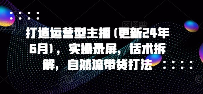 打造运营型主播(更新24年9月)，实操录屏，话术拆解，自然流带货打法_网创之家