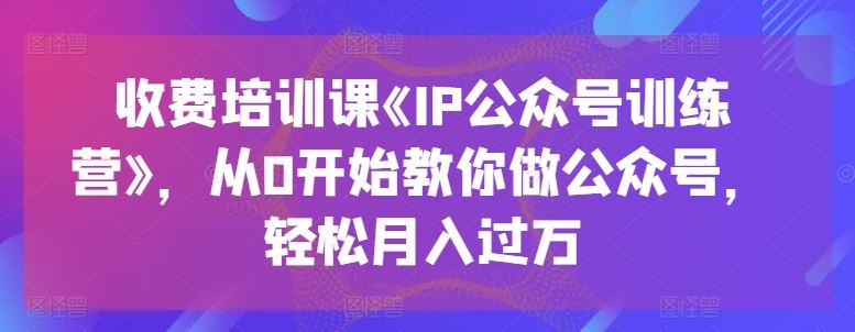 收费培训课《IP公众号训练营》，从0开始教你做公众号，轻松月入过万_网创之家