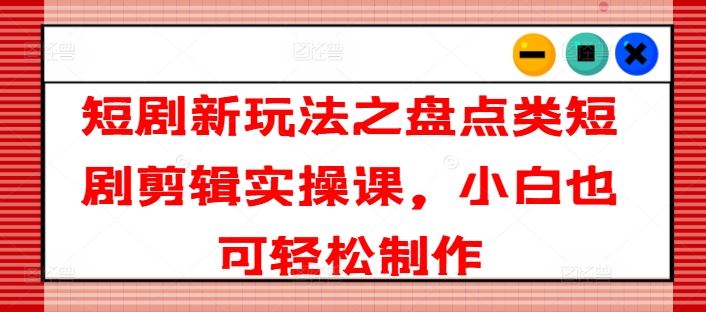 短剧新玩法之盘点类短剧剪辑实操课，小白也可轻松制作_网创之家