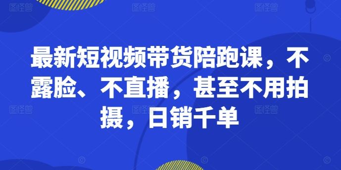 最新短视频带货陪跑课，不露脸、不直播，甚至不用拍摄，日销千单_网创之家