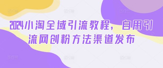 2024小淘全域引流教程，自用引流网创粉方法渠道发布_网创之家