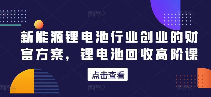 新能源锂电池行业创业的财富方案，锂电池回收高阶课_网创之家