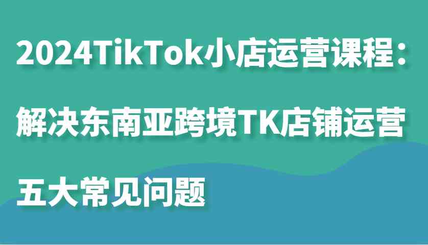 2024TikTok小店运营课程：解决东南亚跨境TK店铺运营五大常见问题_网创之家