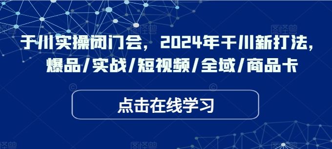 于川实操闭门会，2024年干川新打法，爆品/实战/短视频/全域/商品卡_网创之家