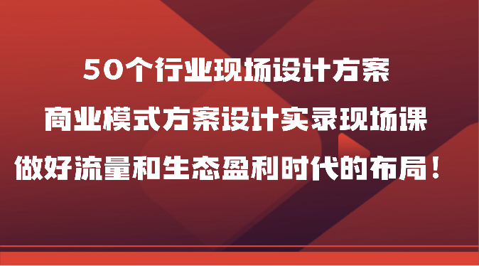 50个行业现场设计方案，商业模式方案设计实录现场课，做好流量和生态盈利时代的布局！_网创之家