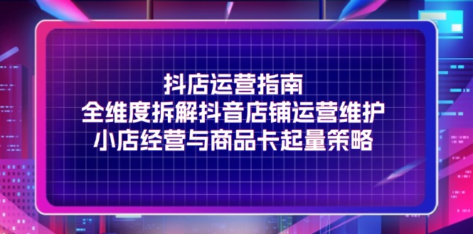 抖店运营指南，全维度拆解抖音店铺运营维护，小店经营与商品卡起量策略_网创之家