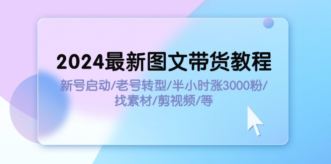 2024最新图文带货教程：新号启动/老号转型/半小时涨3000粉/找素材/剪辑_网创之家