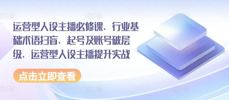 运营型人设主播必修课，行业基础术语扫盲，起号及账号破层级，运营型人设主播提升实战_网创之家