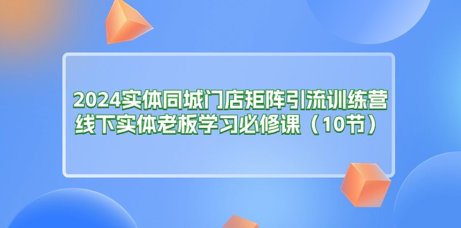 2024实体同城门店矩阵引流训练营，线下实体老板学习必修课（10节）_网创之家