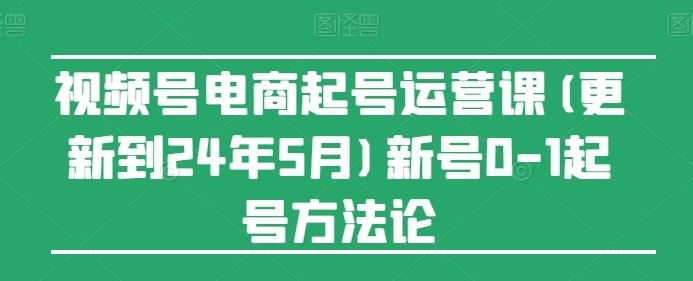 视频号电商起号运营课(更新24年7月)新号0-1起号方法论_网创之家