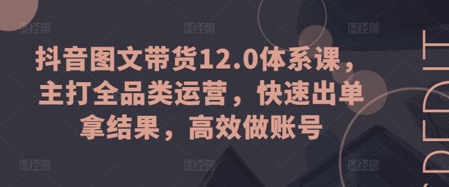 抖音图文带货12.0体系课，主打全品类运营，快速出单拿结果，高效做账号_网创之家