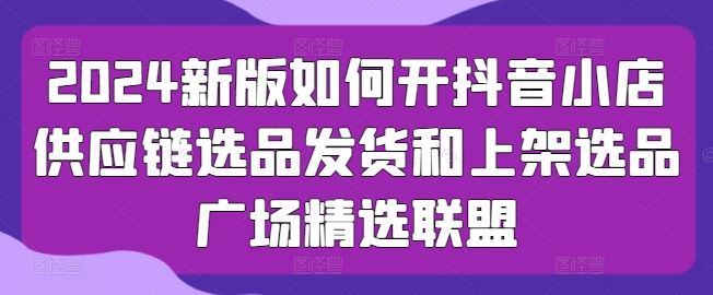 2024新版如何开抖音小店供应链选品发货和上架选品广场精选联盟_网创之家