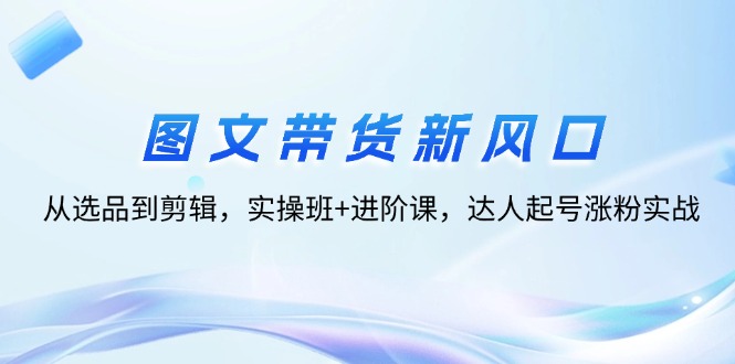 图文带货新风口：从选品到剪辑，实操班+进阶课，达人起号涨粉实战_网创之家