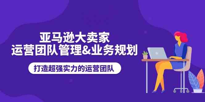 亚马逊大卖家运营团队管理&业务规划，打造超强实力的运营团队_网创之家