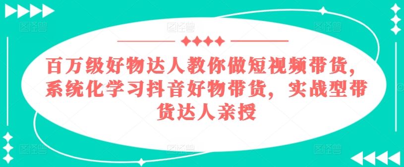 百万级好物达人教你做短视频带货，系统化学习抖音好物带货，实战型带货达人亲授_网创之家