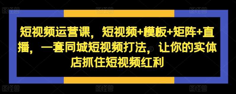 短视频运营课，短视频+模板+矩阵+直播，一套同城短视频打法，让你的实体店抓住短视频红利_网创之家