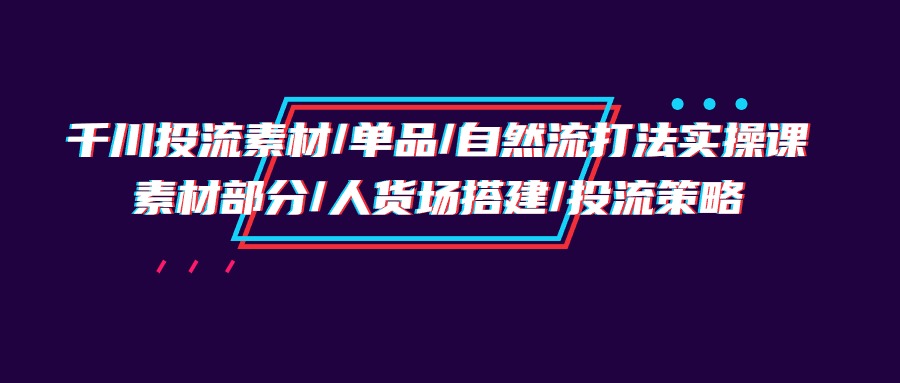 千川投流素材/单品/自然流打法实操培训班，素材部分/人货场搭建/投流策略_网创之家