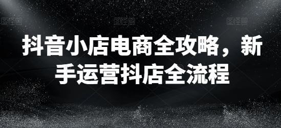 抖音小店电商全攻略，新手运营抖店全流程_网创之家