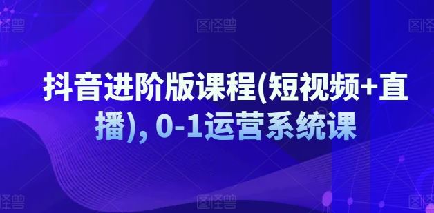 抖音进阶版课程(短视频+直播), 0-1运营系统课_网创之家