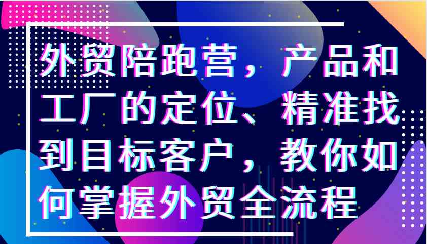 外贸陪跑营，产品和工厂的定位、精准找到目标客户，教你如何掌握外贸全流程_网创之家