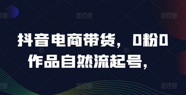 抖音电商带货，0粉0作品自然流起号，热销20多万人的抖音课程的经验分享_网创之家