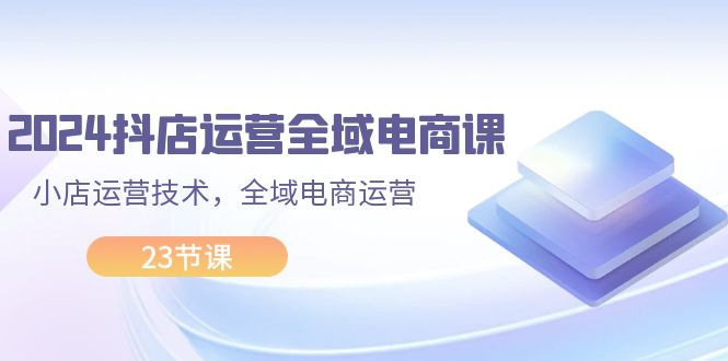 2024抖店运营-全域电商课，小店运营技术，全域电商运营（23节课）_网创之家