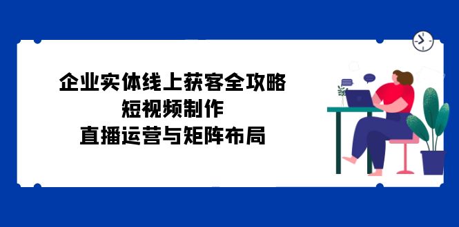 企业实体线上获客全攻略：短视频制作、直播运营与矩阵布局_网创之家